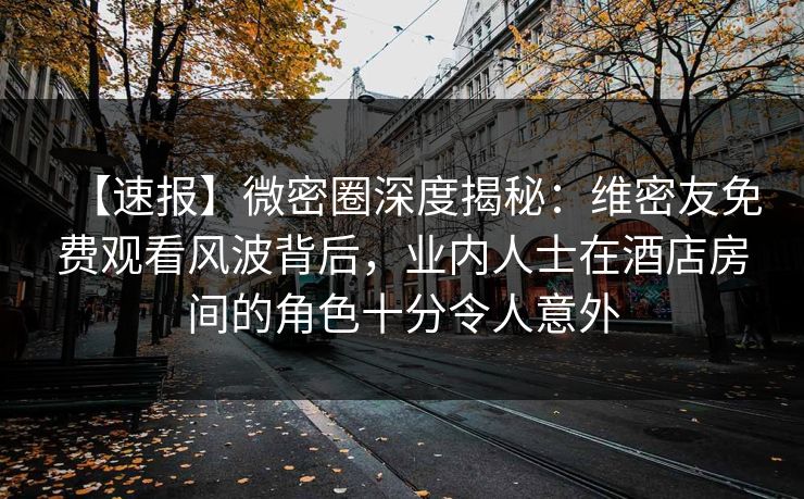 【速报】微密圈深度揭秘：维密友免费观看风波背后，业内人士在酒店房间的角色十分令人意外