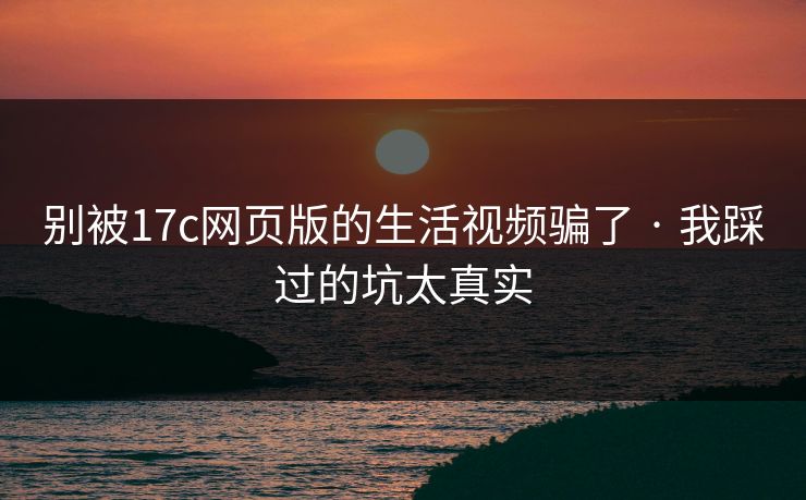 别被17c网页版的生活视频骗了 · 我踩过的坑太真实