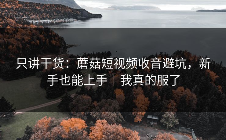 只讲干货：蘑菇短视频收音避坑，新手也能上手｜我真的服了