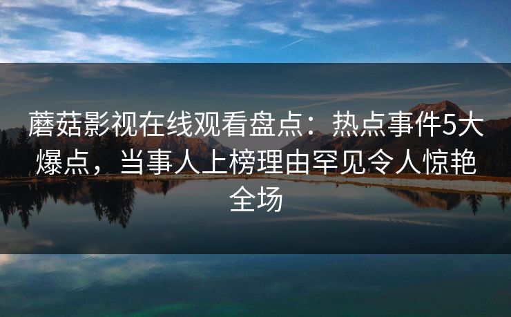 蘑菇影视在线观看盘点：热点事件5大爆点，当事人上榜理由罕见令人惊艳全场