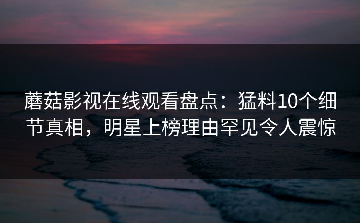 蘑菇影视在线观看盘点：猛料10个细节真相，明星上榜理由罕见令人震惊