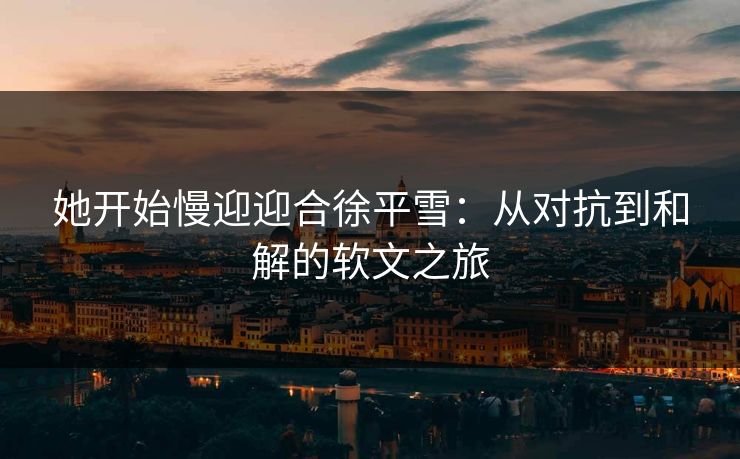 她开始慢迎迎合徐平雪：从对抗到和解的软文之旅