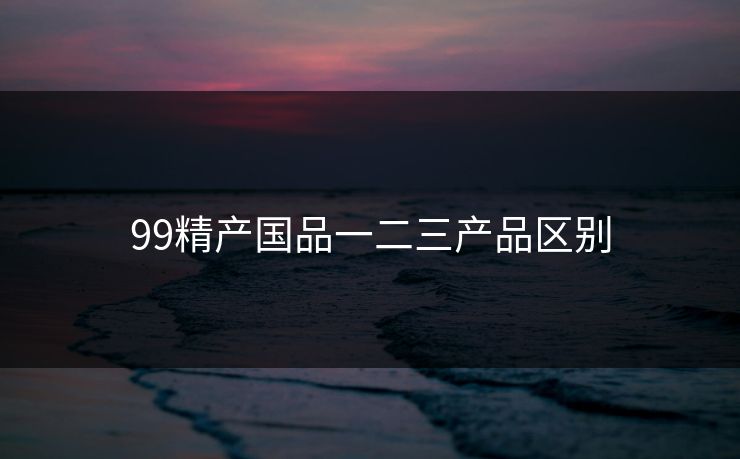99精产国品一二三产品区别