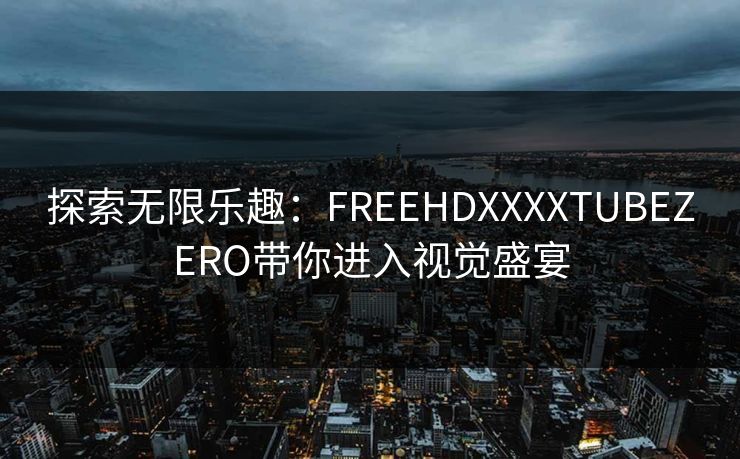 探索无限乐趣:FREEHDXXXXTUBEZERO带你进入视觉盛宴