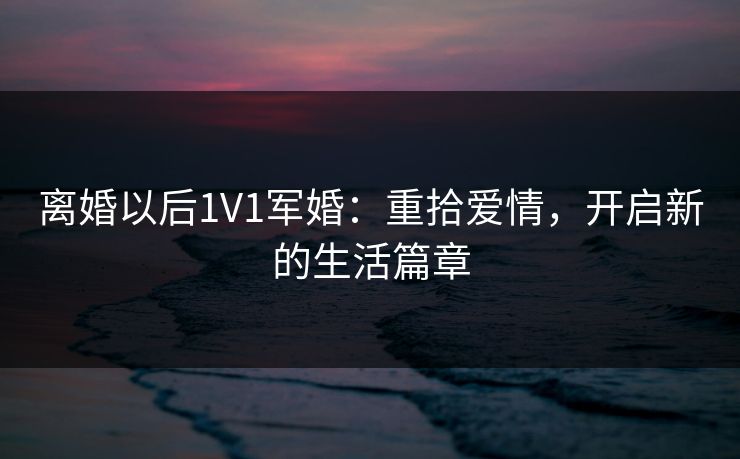 离婚以后1V1军婚：重拾爱情，开启新的生活篇章
