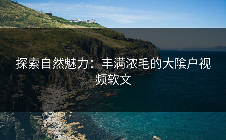 探索自然魅力:丰满浓毛的大隂户视频软文