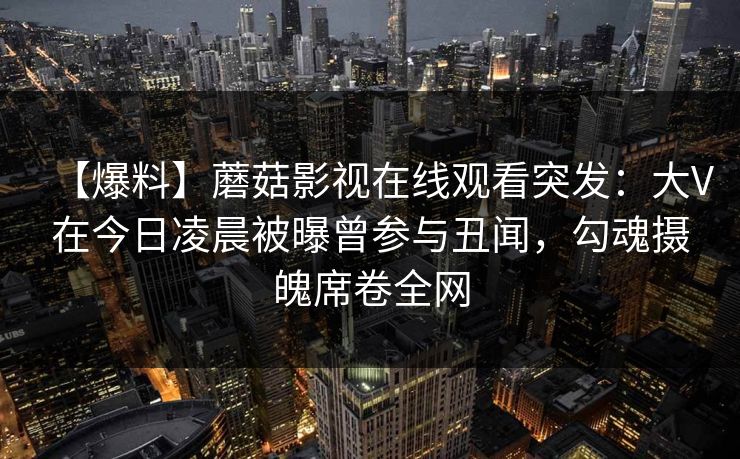 【爆料】蘑菇影视在线观看突发:大V在今日凌晨被曝曾参与丑闻,勾魂摄魄席卷全网