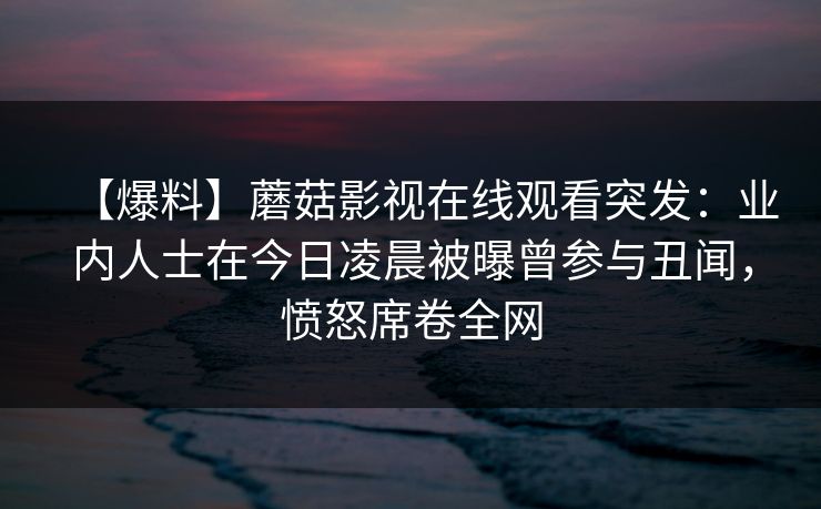 【爆料】蘑菇影视在线观看突发:业内人士在今日凌晨被曝曾参与丑闻,愤怒席卷全网