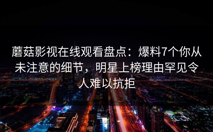 蘑菇影视在线观看盘点:爆料7个你从未注意的细节,明星上榜理由罕见令人难以抗拒
