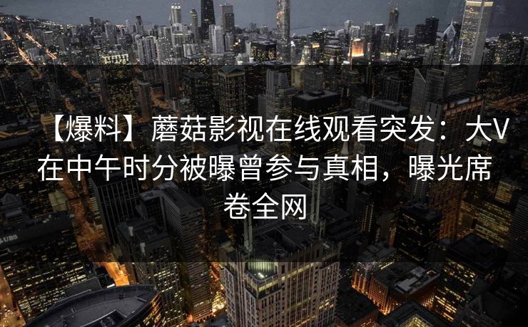 【爆料】蘑菇影视在线观看突发:大V在中午时分被曝曾参与真相,曝光席卷全网 【爆料】蘑菇影视在线观看突发:大V在中午时分被曝曾参与真相,曝光席卷全网