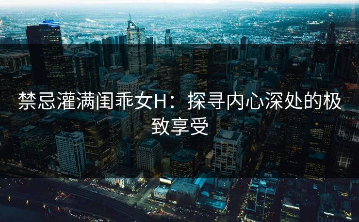 禁忌灌满闺乖女H：探寻内心深处的极致享受
