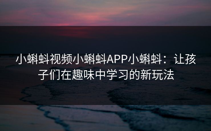 小蝌蚪视频小蝌蚪APP小蝌蚪：让孩子们在趣味中学习的新玩法