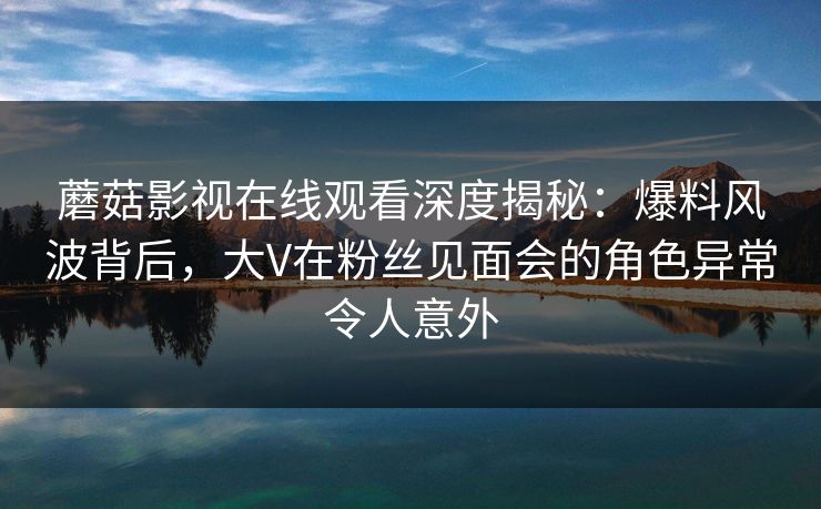 蘑菇影视在线观看深度揭秘:爆料风波背后,大V在粉丝见面会的角色异常令人意外 蘑菇影视在线观看深度揭秘:爆料风波背后,大V在粉丝见面会的角色异常令人意外