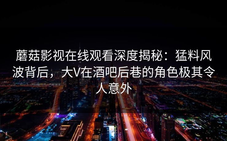 蘑菇影视在线观看深度揭秘：猛料风波背后，大V在酒吧后巷的角色极其令人意外