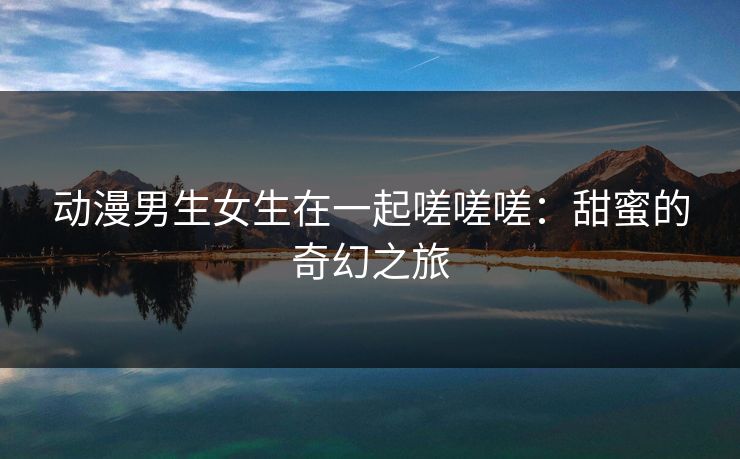 动漫男生女生在一起嗟嗟嗟：甜蜜的奇幻之旅