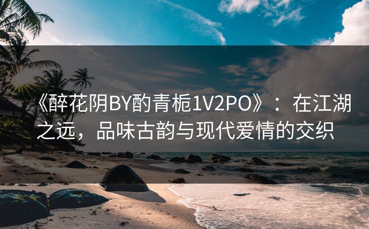 《醉花阴BY酌青栀1V2PO》:在江湖之远,品味古韵与现代爱情的交织 《醉花阴BY酌青栀1V2PO》:在江湖之远,品味古韵与现代爱情的交织