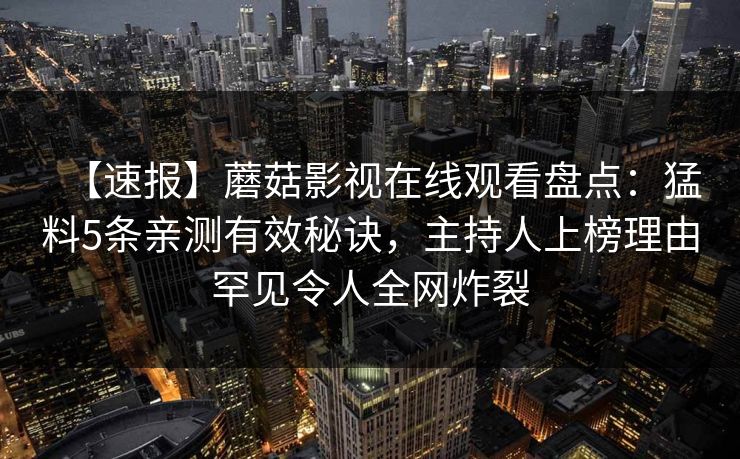 【速报】蘑菇影视在线观看盘点:猛料5条亲测有效秘诀,主持人上榜理由罕见令人全网炸裂 【速报】蘑菇影视在线观看盘点:猛料5条亲测有效秘诀,主持人上榜理由罕见令人全网炸裂