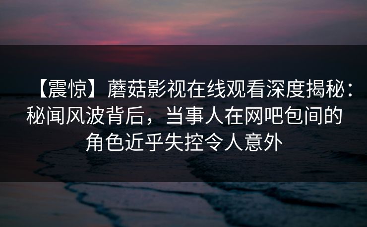 【震惊】蘑菇影视在线观看深度揭秘：秘闻风波背后，当事人在网吧包间的角色近乎失控令人意外