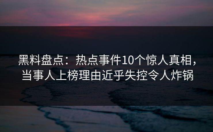 黑料盘点：热点事件10个惊人真相，当事人上榜理由近乎失控令人炸锅