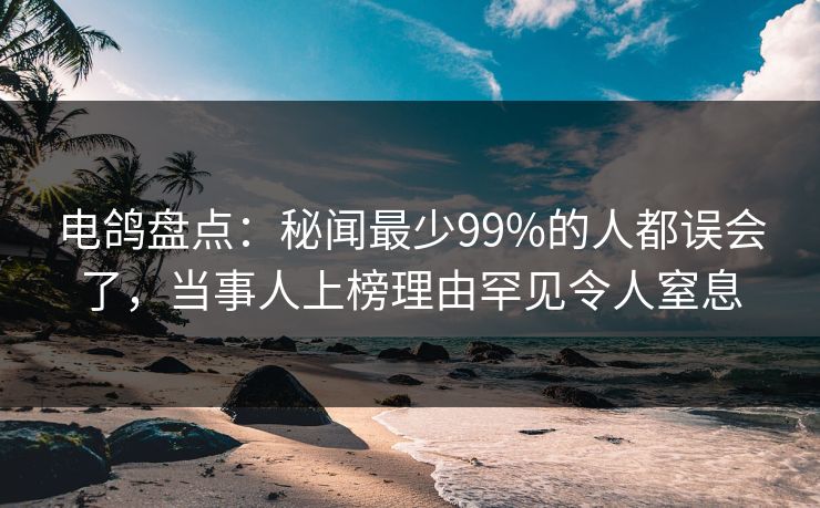 电鸽盘点：秘闻最少99%的人都误会了，当事人上榜理由罕见令人窒息