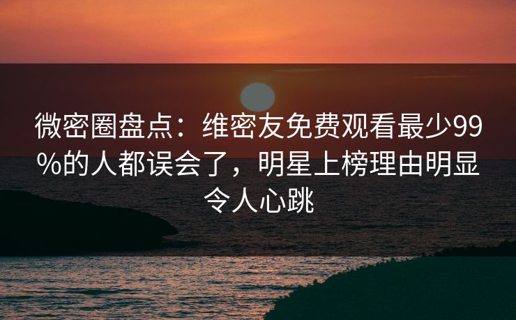 微密圈盘点：维密友免费观看最少99%的人都误会了，明星上榜理由明显令人心跳