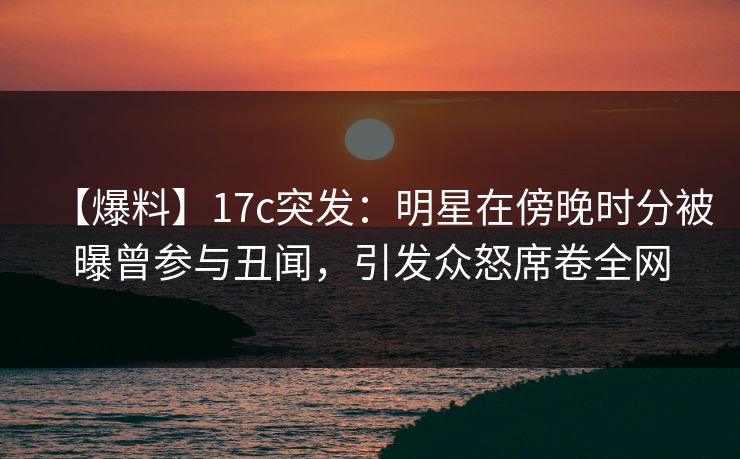 【爆料】17c突发:明星在傍晚时分被曝曾参与丑闻,引发众怒席卷全网 【爆料】17c突发:明星在傍晚时分被曝曾参与丑闻,引发众怒席卷全网