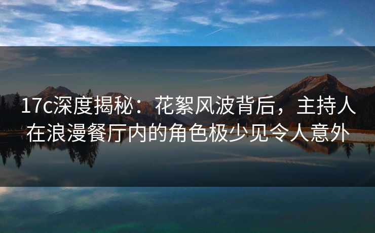 17c深度揭秘:花絮风波背后,主持人在浪漫餐厅内的角色极少见令人意外 17c深度揭秘:花絮风波背后,主持人在浪漫餐厅内的角色极少见令人意外