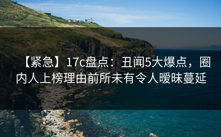 【紧急】17c盘点：丑闻5大爆点，圈内人上榜理由前所未有令人暧昧蔓延