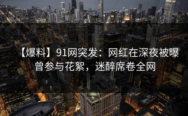 【爆料】91网突发：网红在深夜被曝曾参与花絮，迷醉席卷全网