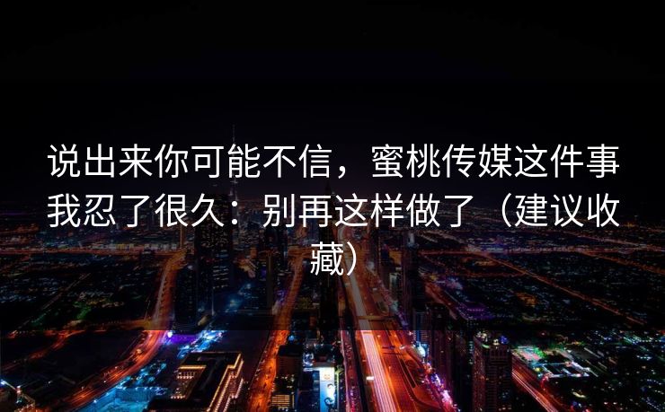 说出来你可能不信，蜜桃传媒这件事我忍了很久：别再这样做了（建议收藏）