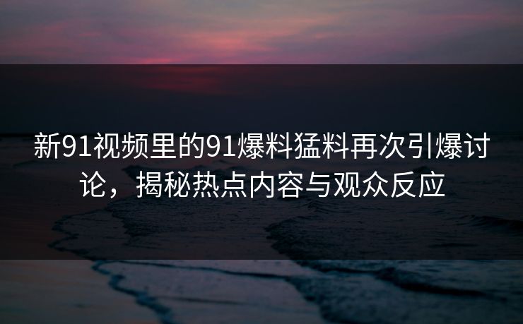 新91视频里的91爆料猛料再次引爆讨论,揭秘热点内容与观众反应 新91视频里的91爆料猛料再次引爆讨论,揭秘热点内容与观众反应