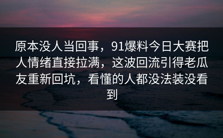 原本没人当回事，91爆料今日大赛把人情绪直接拉满，这波回流引得老瓜友重新回坑，看懂的人都没法装没看到